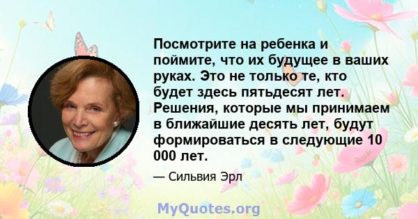 Посмотрите на ребенка и поймите, что их будущее в ваших руках. Это не только те, кто будет здесь пятьдесят лет. Решения, которые мы принимаем в ближайшие десять лет, будут формироваться в следующие 10 000 лет.