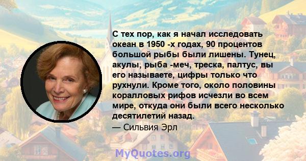 С тех пор, как я начал исследовать океан в 1950 -х годах, 90 процентов большой рыбы были лишены. Тунец, акулы, рыба -меч, треска, палтус, вы его называете, цифры только что рухнули. Кроме того, около половины коралловых 