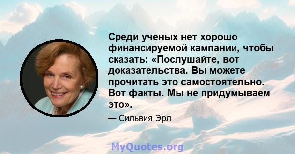 Среди ученых нет хорошо финансируемой кампании, чтобы сказать: «Послушайте, вот доказательства. Вы можете прочитать это самостоятельно. Вот факты. Мы не придумываем это».