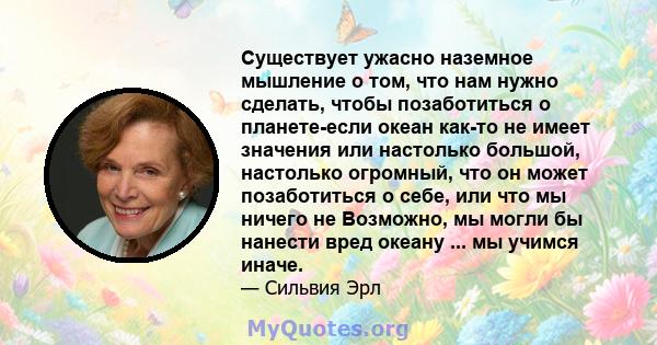 Существует ужасно наземное мышление о том, что нам нужно сделать, чтобы позаботиться о планете-если океан как-то не имеет значения или настолько большой, настолько огромный, что он может позаботиться о себе, или что мы