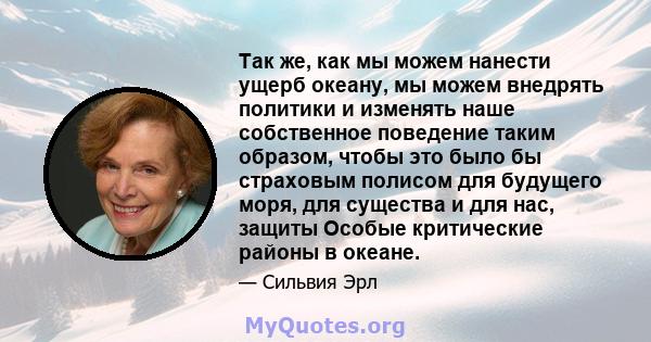 Так же, как мы можем нанести ущерб океану, мы можем внедрять политики и изменять наше собственное поведение таким образом, чтобы это было бы страховым полисом для будущего моря, для существа и для нас, защиты Особые