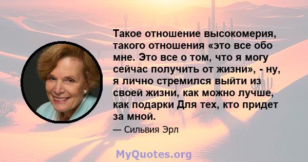 Такое отношение высокомерия, такого отношения «это все обо мне. Это все о том, что я могу сейчас получить от жизни», - ну, я лично стремился выйти из своей жизни, как можно лучше, как подарки Для тех, кто придет за мной.