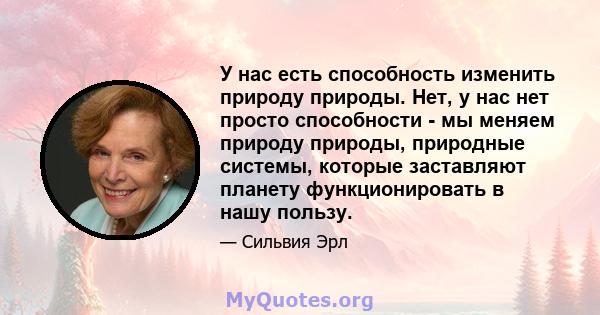 У нас есть способность изменить природу природы. Нет, у нас нет просто способности - мы меняем природу природы, природные системы, которые заставляют планету функционировать в нашу пользу.