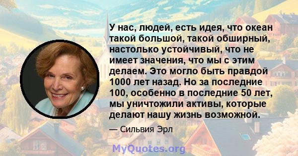 У нас, людей, есть идея, что океан такой большой, такой обширный, настолько устойчивый, что не имеет значения, что мы с этим делаем. Это могло быть правдой 1000 лет назад. Но за последние 100, особенно в последние 50