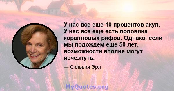 У нас все еще 10 процентов акул. У нас все еще есть половина коралловых рифов. Однако, если мы подождем еще 50 лет, возможности вполне могут исчезнуть.