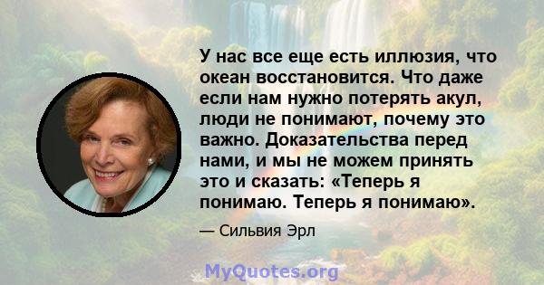 У нас все еще есть иллюзия, что океан восстановится. Что даже если нам нужно потерять акул, люди не понимают, почему это важно. Доказательства перед нами, и мы не можем принять это и сказать: «Теперь я понимаю. Теперь я 