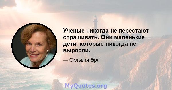 Ученые никогда не перестают спрашивать. Они маленькие дети, которые никогда не выросли.