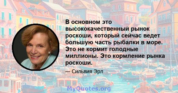 В основном это высококачественный рынок роскоши, который сейчас ведет большую часть рыбалки в море. Это не кормит голодные миллионы. Это кормление рынка роскоши.