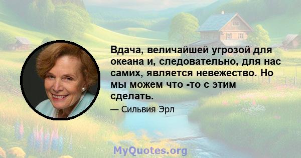 Вдача, величайшей угрозой для океана и, следовательно, для нас самих, является невежество. Но мы можем что -то с этим сделать.