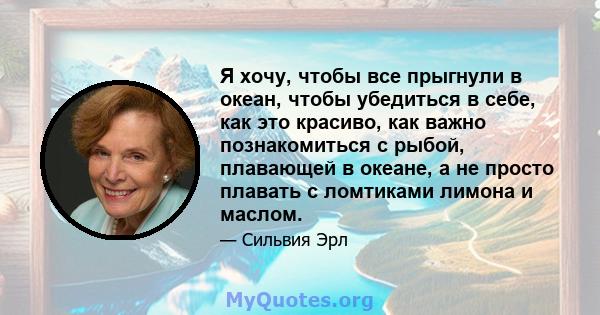 Я хочу, чтобы все прыгнули в океан, чтобы убедиться в себе, как это красиво, как важно познакомиться с рыбой, плавающей в океане, а не просто плавать с ломтиками лимона и маслом.