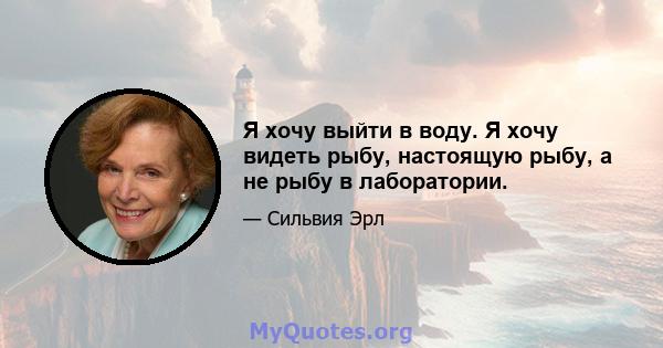 Я хочу выйти в воду. Я хочу видеть рыбу, настоящую рыбу, а не рыбу в лаборатории.