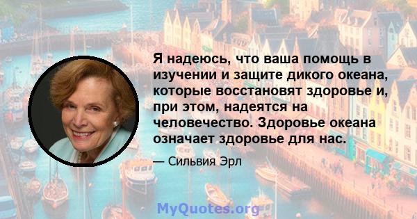 Я надеюсь, что ваша помощь в изучении и защите дикого океана, которые восстановят здоровье и, при этом, надеятся на человечество. Здоровье океана означает здоровье для нас.