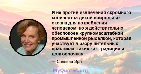 Я не против извлечения скромного количества дикой природы из океана для потребления человеком, но я действительно обеспокоен крупномасштабной промышленной рыбалкой, которая участвует в разрушительных практиках, таких