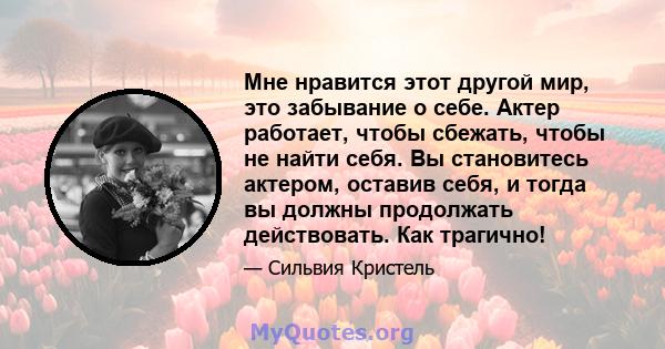 Мне нравится этот другой мир, это забывание о себе. Актер работает, чтобы сбежать, чтобы не найти себя. Вы становитесь актером, оставив себя, и тогда вы должны продолжать действовать. Как трагично!