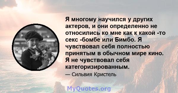 Я многому научился у других актеров, и они определенно не относились ко мне как к какой -то секс -бомбе или Бимбо. Я чувствовал себя полностью принятым в обычном мире кино. Я не чувствовал себя категоризированным.