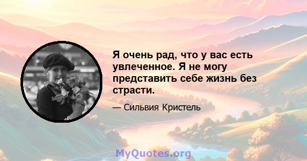 Я очень рад, что у вас есть увлеченное. Я не могу представить себе жизнь без страсти.