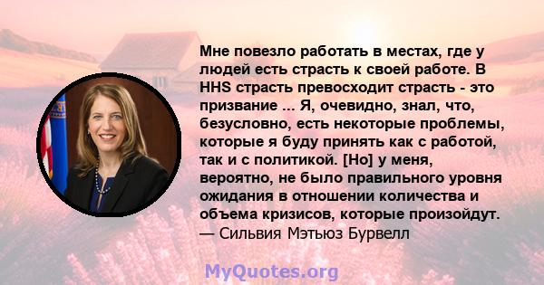 Мне повезло работать в местах, где у людей есть страсть к своей работе. В HHS страсть превосходит страсть - это призвание ... Я, очевидно, знал, что, безусловно, есть некоторые проблемы, которые я буду принять как с