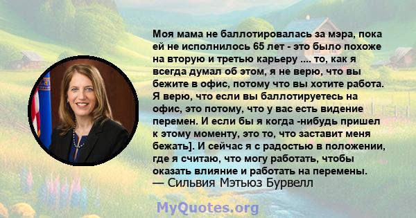 Моя мама не баллотировалась за мэра, пока ей не исполнилось 65 лет - это было похоже на вторую и третью карьеру .... то, как я всегда думал об этом, я не верю, что вы бежите в офис, потому что вы хотите работа. Я верю,