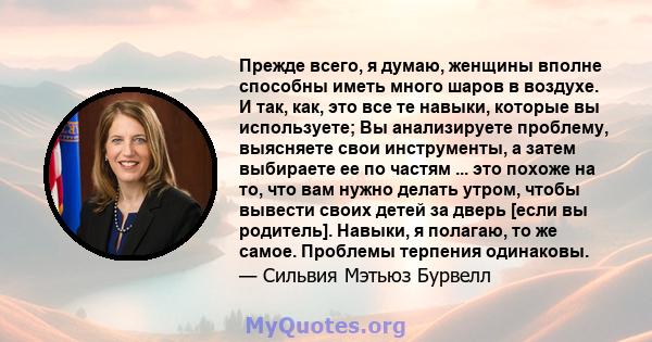 Прежде всего, я думаю, женщины вполне способны иметь много шаров в воздухе. И так, как, это все те навыки, которые вы используете; Вы анализируете проблему, выясняете свои инструменты, а затем выбираете ее по частям ... 