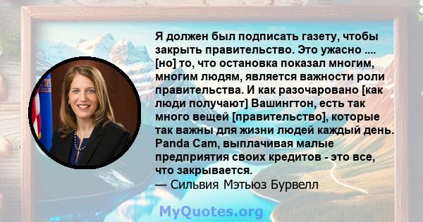 Я должен был подписать газету, чтобы закрыть правительство. Это ужасно .... [но] то, что остановка показал многим, многим людям, является важности роли правительства. И как разочаровано [как люди получают] Вашингтон,