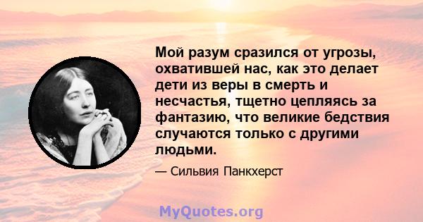 Мой разум сразился от угрозы, охватившей нас, как это делает дети из веры в смерть и несчастья, тщетно цепляясь за фантазию, что великие бедствия случаются только с другими людьми.