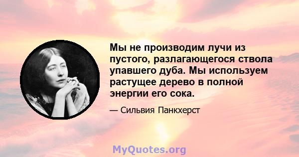 Мы не производим лучи из пустого, разлагающегося ствола упавшего дуба. Мы используем растущее дерево в полной энергии его сока.