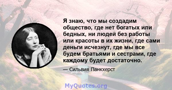 Я знаю, что мы создадим общество, где нет богатых или бедных, ни людей без работы или красоты в их жизни, где сами деньги исчезнут, где мы все будем братьями и сестрами, где каждому будет достаточно.