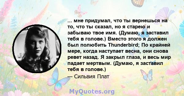 ... мне придумал, что ты вернешься на то, что ты сказал, но я старею и забываю твое имя. (Думаю, я заставил тебя в голове.) Вместо этого я должен был полюбить Thunderbird; По крайней мере, когда наступает весна, они