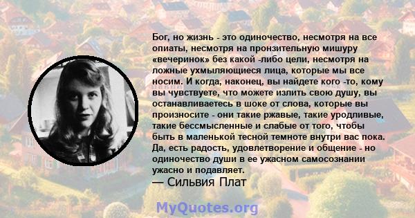 Бог, но жизнь - это одиночество, несмотря на все опиаты, несмотря на пронзительную мишуру «вечеринок» без какой -либо цели, несмотря на ложные ухмыляющиеся лица, которые мы все носим. И когда, наконец, вы найдете кого