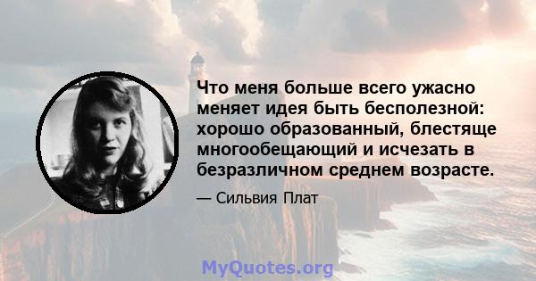 Что меня больше всего ужасно меняет идея быть бесполезной: хорошо образованный, блестяще многообещающий и исчезать в безразличном среднем возрасте.