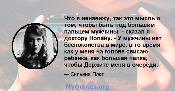 Что я ненавижу, так это мысль о том, чтобы быть под большим пальцем мужчины, - сказал я доктору Нолану. - У мужчины нет беспокойства в мире, в то время как у меня на голове свисаю ребенка, как большая палка, чтобы