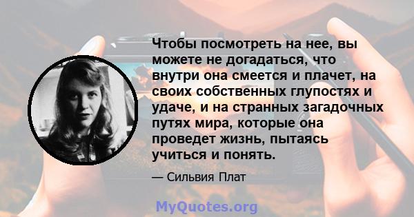 Чтобы посмотреть на нее, вы можете не догадаться, что внутри она смеется и плачет, на своих собственных глупостях и удаче, и на странных загадочных путях мира, которые она проведет жизнь, пытаясь учиться и понять.