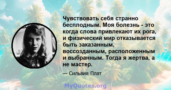 Чувствовать себя странно бесплодным. Моя болезнь - это когда слова привлекают их рога, и физический мир отказывается быть заказанным, воссозданным, расположенным и выбранным. Тогда я жертва, а не мастер.