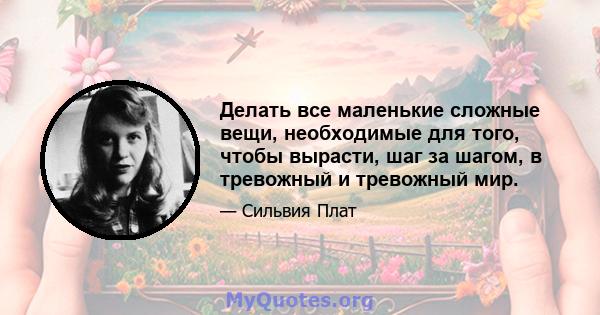 Делать все маленькие сложные вещи, необходимые для того, чтобы вырасти, шаг за шагом, в тревожный и тревожный мир.