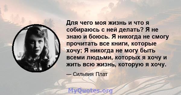 Для чего моя жизнь и что я собираюсь с ней делать? Я не знаю и боюсь. Я никогда не смогу прочитать все книги, которые хочу; Я никогда не могу быть всеми людьми, которых я хочу и жить всю жизнь, которую я хочу.