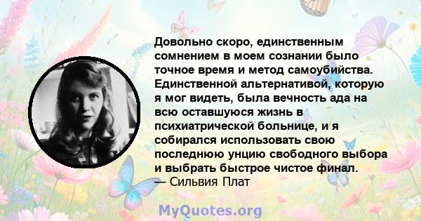 Довольно скоро, единственным сомнением в моем сознании было точное время и метод самоубийства. Единственной альтернативой, которую я мог видеть, была вечность ада на всю оставшуюся жизнь в психиатрической больнице, и я