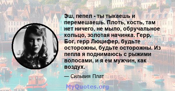 Эш, пепел - ты тыкаешь и перемешаешь. Плоть, кость, там нет ничего, не мыло, обручальное кольцо, золотая начинка. Герр, Бог, герр Люцифер, будьте осторожны, будьте осторожны. Из пепла я поднимаюсь с рыжими волосами, и я 