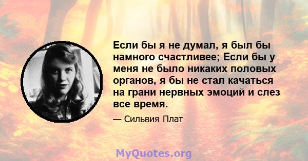 Если бы я не думал, я был бы намного счастливее; Если бы у меня не было никаких половых органов, я бы не стал качаться на грани нервных эмоций и слез все время.