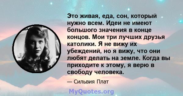 Это живая, еда, сон, который нужно всем. Идеи не имеют большого значения в конце концов. Мои три лучших друзья католики. Я не вижу их убеждений, но я вижу, что они любят делать на земле. Когда вы приходите к этому, я