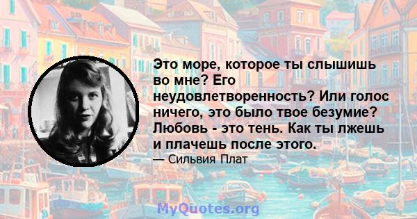 Это море, которое ты слышишь во мне? Его неудовлетворенность? Или голос ничего, это было твое безумие? Любовь - это тень. Как ты лжешь и плачешь после этого.