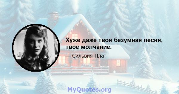 Хуже даже твоя безумная песня, твое молчание.