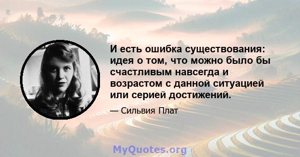 И есть ошибка существования: идея о том, что можно было бы счастливым навсегда и возрастом с данной ситуацией или серией достижений.