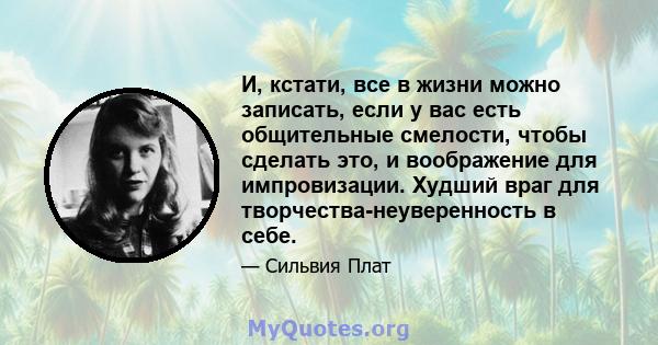 И, кстати, все в жизни можно записать, если у вас есть общительные смелости, чтобы сделать это, и воображение для импровизации. Худший враг для творчества-неуверенность в себе.