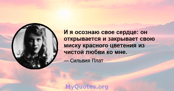 И я осознаю свое сердце: он открывается и закрывает свою миску красного цветения из чистой любви ко мне.