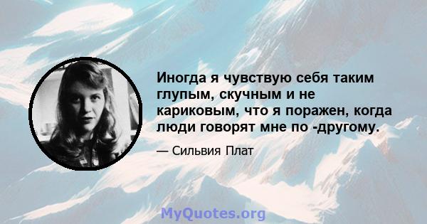 Иногда я чувствую себя таким глупым, скучным и не кариковым, что я поражен, когда люди говорят мне по -другому.