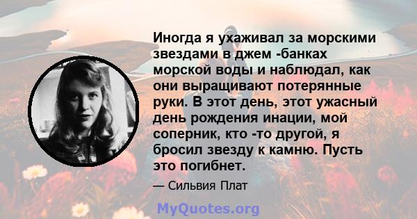 Иногда я ухаживал за морскими звездами в джем -банках морской воды и наблюдал, как они выращивают потерянные руки. В этот день, этот ужасный день рождения инации, мой соперник, кто -то другой, я бросил звезду к камню.