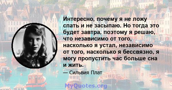 Интересно, почему я не ложу спать и не засыпаю. Но тогда это будет завтра, поэтому я решаю, что независимо от того, насколько я устал, независимо от того, насколько я бессвязно, я могу пропустить час больше сна и жить.