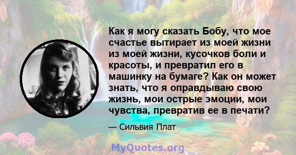 Как я могу сказать Бобу, что мое счастье вытирает из моей жизни из моей жизни, кусочков боли и красоты, и превратил его в машинку на бумаге? Как он может знать, что я оправдываю свою жизнь, мои острые эмоции, мои