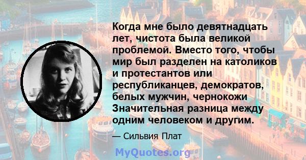 Когда мне было девятнадцать лет, чистота была великой проблемой. Вместо того, чтобы мир был разделен на католиков и протестантов или республиканцев, демократов, белых мужчин, чернокожи Значительная разница между одним