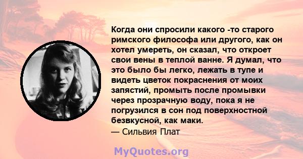 Когда они спросили какого -то старого римского философа или другого, как он хотел умереть, он сказал, что откроет свои вены в теплой ванне. Я думал, что это было бы легко, лежать в тупе и видеть цветок покраснения от